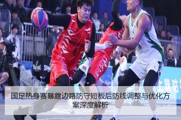 国足热身赛暴露边路防守短板后防线调整与优化方案深度解析