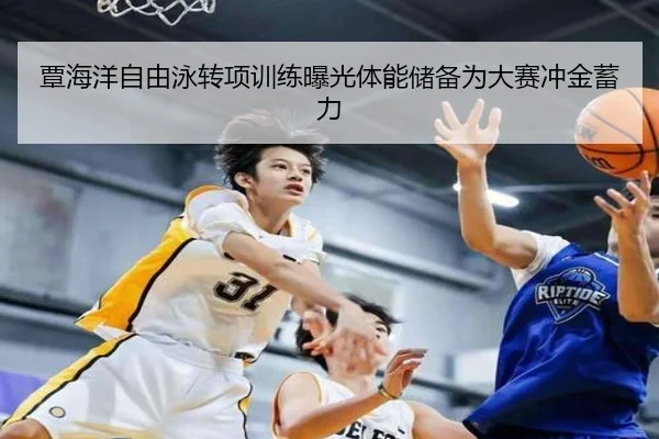 覃海洋自由泳转项训练曝光体能储备为大赛冲金蓄力